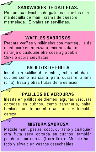 Esquina doblada: WAFFLES SABROSOS
Prepare waffles y rell�nelos con mantequilla de man�, pur� de manzana, mermelada de naran-ja o cualquier otra cosa agradable. S�rvalo sobre servilletas.

,Esquina doblada: SANDWICHES DE GALLETAS.
Prepare s�ndwiches de galletas saladitas con mantequilla de man�, crema de queso o mermelada.  S�rvalos en servilletas.

,Esquina doblada: PALILLOS DE FRUTA
Inserte en palillos de dientes, fruta cortada en cubitos como manzana, pera, durazno, anan� (pi�a), fresa y otras frutas de la estaci�n
,Esquina doblada: PALILLOS DE VERDURAS
Inserte en palillos de dientes, algunas verduras cortadas en cubitos, como zanahoria, palta, tambi�n puede insertar aceituna y tomatito cereza
,Esquina doblada: MISTURA SABROSA
Mezcle man�, pasas, coco, durazno y cualquier otra fruta seca cortada en cubitos, tambi�n puede incluir cereal (Corn flex.)  Mezcle bien todo y s�rvalo en vasitos desechables.
