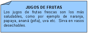 Esquina doblada: JUGOS DE FRUTAS
Los jugos de frutas frescas son los m�s saludables, como por ejemplo de naranja, papaya, anan� (pi�a), uva etc.  Sirva en vasos desechables.

