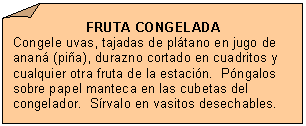 Esquina doblada: FRUTA CONGELADA
Congele uvas, tajadas de pl�tano en jugo de anan� (pi�a), durazno cortado en cuadritos y cualquier otra fruta de la estaci�n.  P�ngalos sobre papel manteca en las cubetas del congelador.  S�rvalo en vasitos desechables.

